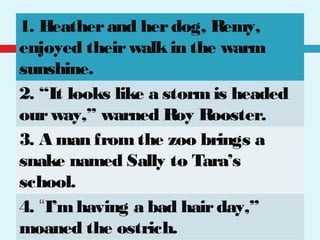 1. Heatherand herdog, Remy,
enjoyed theirwalkin the warm
sunshine.
2. “It looks like a stormis headed
ourway,” warned Roy Rooster.
3. A man fromthe zoo brings a
snake named Sally to Tara’s
school.
4. “I’mhaving a bad hairday,”
moaned the ostrich.
 