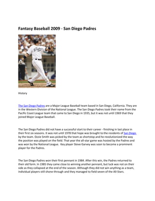 Fantasy Baseball 2009 - San Diego Padres




History



The San Diego Padres are a Major League Baseball team based in San Diego, California. They are
in the Western Division of the National League. The San Diego Padres took their name from the
Pacific Coast League team that came to San Diego in 1935, but it was not until 1969 that they
joined Major League Baseball.



The San Diego Padres did not have a successful start to their career - finishing in last place in
their first six seasons. It was not until 1978 that hope was brought to the residents of San Diego
by the team. Ozzie Smith was picked by the team as shortstop and he revolutionized the way
the position was played on the field. That year the all-star game was hosted by the Padres and
was won by the National League. Key player Steve Garvey was soon to become a prominent
player for the Padres.



The San Diego Padres won their first pennant in 1984. After this win, the Padres returned to
their old form. In 1985 they came close to winning another pennant, but luck was not on their
side as they collapsed at the end of the season. Although they did not win anything as a team,
individual players still shone through and they managed to field seven of the All-Stars.
 