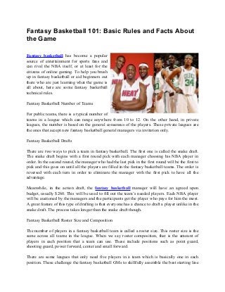 Fantasy Basketball 101: Basic Rules and Facts About
the Game
Fantasy basketball has become a popular
source of entertainment for sports fans and
can rival the NBA itself, or at least for the
citizens of online gaming. To help you brush
up in fantasy basketball or aid beginners out
there who are just learning what the game is
all about, here are some fantasy basketball
technical rules.
Fantasy Basketball Number of Teams
For public teams, there is a typical number of
teams in a league which can range anywhere from 10 to 12. On the other hand, in private
leagues, the number is based on the general consensus of the players. These private leagues are
the ones that accept new fantasy basketball general managers via invitation only.
Fantasy Basketball Drafts
There are two ways to pick a team in fantasy basketball. The first one is called the snake draft.
The snake draft begins with a first round pick with each manager choosing his NBA player in
order. In the second round, the manager who had the last pick in the first round will be the first to
pick and this goes on until all the players are filled in the fantasy basketball teams. The order is
reversed with each turn in order to eliminate the manager with the first pick to have all the
advantage.
Meanwhile, in the action draft, the fantasy basketball manager will have an agreed upon
budget, usually $260. This will be used to fill out the team’s needed players. Each NBA player
will be auctioned by the managers and the participants get the player who pays for him the most.
A great feature of this type of drafting is that everyone has a chance to draft a player unlike in the
snake draft. The process takes longer than the snake draft though.
Fantasy Basketball Roster Size and Composition
The number of players in a fantasy basketball team is called a roster size. This roster size is the
same across all teams in the league. When we say roster composition, that is the amount of
players in each position that a team can use. These include positions such as point guard,
shooting guard, power forward, center and small forward.
There are some leagues that only need five players in a team which is basically one in each
position. These challenge the fantasy basketball GMs to skillfully assemble the best starting line
 