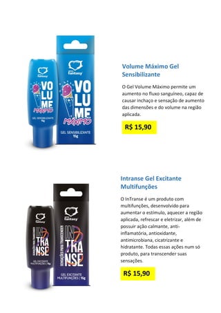 Volume Máximo Gel
Sensibilizante
O Gel Volume Máximo permite um
aumento no fluxo sanguíneo, capaz de
causar inchaço e sensação de aumento
das dimensões e do volume na região
aplicada.
R$ 15,90
Intranse Gel Excitante
Multifunções
O InTranse é um produto com
multifunções, desenvolvido para
aumentar o estímulo, aquecer a região
aplicada, refrescar e eletrizar, além de
possuir ação calmante, anti-
inflamatória, antioxidante,
antimicrobiana, cicatrizante e
hidratante. Todas essas ações num só
produto, para transcender suas
sensações.
R$ 15,90
 