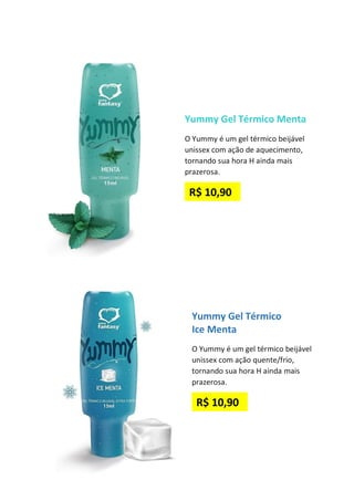 Yummy Gel Térmico Menta
O Yummy é um gel térmico beijável
unissex com ação de aquecimento,
tornando sua hora H ainda mais
prazerosa.
R$ 10,90
Yummy Gel Térmico
Ice Menta
O Yummy é um gel térmico beijável
unissex com ação quente/frio,
tornando sua hora H ainda mais
prazerosa.
R$ 10,90
 