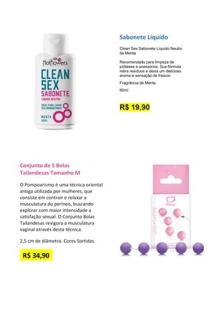 Sabonete Líquido
Clean Sex Sabonete Líquido Neutro
de Menta
Recomendado para limpeza de
próteses e acessórios. Sua fórmula
retira resíduos e deixa um delicioso
aroma e sensação de frescor.
Fragrância de Menta
60ml
R$ 19,90
Conjunto de 5 Bolas
Tailandesas Tamanho M
O Pompoarismo é uma técnica oriental
antiga utilizada por mulheres, que
consiste em contrair e relaxar a
musculatura do períneo, buscando
explorar com maior intensidade a
satisfação sexual. O Conjunto Bolas
Tailandesas revigora a musculatura
vaginal através desta técnica.
2,5 cm de diâmetro. Cores Sortidas.
R$ 34,90
 