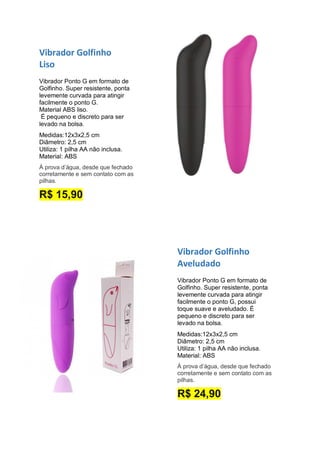 Vibrador Golfinho
Aveludado
Vibrador Ponto G em formato de
Golfinho. Super resistente, ponta
levemente curvada para atingir
facilmente o ponto G, possui
toque suave e aveludado. É
pequeno e discreto para ser
levado na bolsa.
Medidas:12x3x2,5 cm
Diâmetro: 2,5 cm
Utiliza: 1 pilha AA não inclusa.
Material: ABS
À prova d’água, desde que fechado
corretamente e sem contato com as
pilhas.
R$ 24,90
Vibrador Golfinho
Liso
Vibrador Ponto G em formato de
Golfinho. Super resistente, ponta
levemente curvada para atingir
facilmente o ponto G.
Material ABS liso.
É pequeno e discreto para ser
levado na bolsa.
Medidas:12x3x2,5 cm
Diâmetro: 2,5 cm
Utiliza: 1 pilha AA não inclusa.
Material: ABS
À prova d’água, desde que fechado
corretamente e sem contato com as
pilhas.
R$ 15,90
 