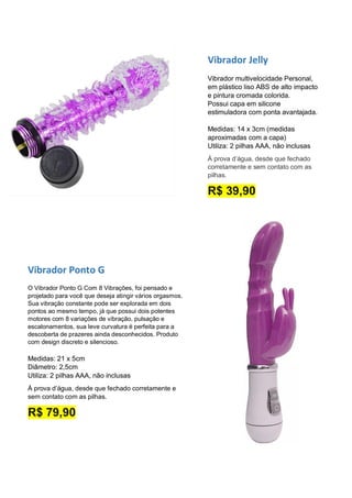 Vibrador Jelly
Vibrador multivelocidade Personal,
em plástico liso ABS de alto impacto
e pintura cromada colorida.
Possui capa em silicone
estimuladora com ponta avantajada.
Medidas: 14 x 3cm (medidas
aproximadas com a capa)
Utiliza: 2 pilhas AAA, não inclusas
À prova d’água, desde que fechado
corretamente e sem contato com as
pilhas.
R$ 39,90
Vibrador Ponto G
O Vibrador Ponto G Com 8 Vibrações, foi pensado e
projetado para você que deseja atingir vários orgasmos.
Sua vibração constante pode ser explorada em dois
pontos ao mesmo tempo, já que possui dois potentes
motores com 8 variações de vibração, pulsação e
escalonamentos, sua leve curvatura é perfeita para a
descoberta de prazeres ainda desconhecidos. Produto
com design discreto e silencioso.
Medidas: 21 x 5cm
Diâmetro: 2,5cm
Utiliza: 2 pilhas AAA, não inclusas
À prova d’água, desde que fechado corretamente e
sem contato com as pilhas.
R$ 79,90
 