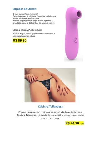 Sugador de Clitóris
O mais famosinho do momento!
Estimulador com 10 Níveis de Pulsações, perfeito para
abusar sozinha ou acompanhada.
Além de proporcionar um toque macio, o produto é
aveludado, o que te dá liberdade de ousar na hora H.
Utiliza: 2 pilhas AAA, não inclusas
À prova d’água, desde que fechado corretamente e
sem contato com as pilhas.
R$ 89,90
Calcinha Tailandesa
Com pequenas pérolas posicionadas na entrada da região íntima, a
Calcinha Tailandesa estimula tanto quem está vestindo, quanto quem
está do outro lado.
R$ 24,90 cada
 