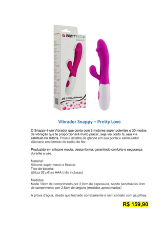 Vibrador Snappy – Pretty Love
O Snappy é um Vibrador que conta com 2 motores super potentes e 30 modos
de vibração que te proporcionará muito prazer, seja via ponto G, seja via
estímulo no clitóris. Possui detalhe de glande em sua ponta e estimulador
clitoriano em formato de botão de flor.
Produzido em silicone macio, dessa forma, garantindo conforto e segurança
durante o uso.
Material:
Silicone super macio e flexível
Tipo de bateria:
Utiliza 02 pilhas AAA (não inclusas)
Medidas:
Mede 19cm de comprimento por 2,8cm de espessura, sendo penetráveis 9cm
de comprimento por 2,8cm de largura (medidas aproximadas)
À prova d’água, desde que fechado corretamente e sem contato com as pilhas.
R$ 159,90
 
