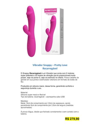 Vibrador Snappy – Pretty Love
Recarregável
O Snappy Recarregável é um Vibrador que conta com 2 motores
super potentes e 30 modos de vibração que te proporcionará muito
prazer, seja via ponto G, seja via estímulo no clitóris. Possui detalhe de
glande em sua ponta e estimulador clitoriano em formato de botão de
flor.
Produzido em silicone macio, dessa forma, garantindo conforto e
segurança durante o uso.
Material:
Silicone super macio e flexível
Tipo de bateria: recarregável – acompanha cabo USB
Medidas:
Mede 19cm de comprimento por 2,8cm de espessura, sendo
penetráveis 9cm de comprimento por 2,8cm de largura (medidas
aproximadas)
À prova d’água, desde que fechado corretamente e sem contato com a
bateria.
R$ 279,90
 