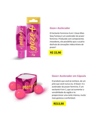 Goze+ Acelerador em Cápsula
O produto que você já conhece, de um
jeito que você nunca viu. O Goze+ é o
acelerador do prazer feminino. É um
excitante 4 em 1, que vai aumentar a
sensibilidade da região e te
proporcionar uma noite intensa, muito
mais gostosa e confortável.
Goze+ Acelerador
O Excitante Feminino 4 em 1 Goze Mais
Sexy Fantasy é um acelerador do prazer
feminino. Produzido com componentes
inovadores, ele possibilita que a usuária
desfrute de sensações indescritíveis de
prazer!
R$ 22,90
R$13,90
 