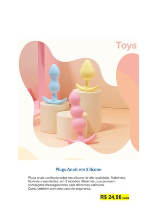 Plugs Anais em Silicone
Plugs anais confeccionados em silicone de alta qualidade. Maleáveis,
flexíveis e resistentes, em 3 modelos diferentes, que possuem
ondulações massageadoras para diferentes estímulos.
Conta também com uma base de segurança.
R$ 24,90 cada
 