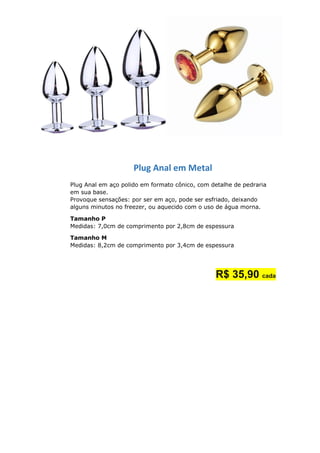 Plug Anal em Metal
Plug Anal em aço polido em formato cônico, com detalhe de pedraria
em sua base.
Provoque sensações: por ser em aço, pode ser esfriado, deixando
alguns minutos no freezer, ou aquecido com o uso de água morna.
Tamanho P
Medidas: 7,0cm de comprimento por 2,8cm de espessura
Tamanho M
Medidas: 8,2cm de comprimento por 3,4cm de espessura
R$ 35,90 cada
 