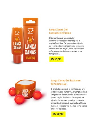 Lança Xanas Gel
Excitante Feminino
O Lança Xanas é um produto
desenvolvido especialmente para a
região feminina. Ele esquenta e eletriza
de forma a te deixar com uma sensação
deliciosa de excitação, além de também
refrescar na medida certa a área onde
for aplicada.
Lança Xanas Gel Excitante
Feminino 15g
O produto que você já conhece, de um
jeito que você nunca viu. O Lança Xanas é
um produto desenvolvido especialmente
para a região feminina. Ele esquenta e
eletriza de forma a te deixar com uma
sensação deliciosa de excitação, além de
também refrescar na medida certa a área
onde for aplicada.
R$ 10,90
R$ 15,90
 