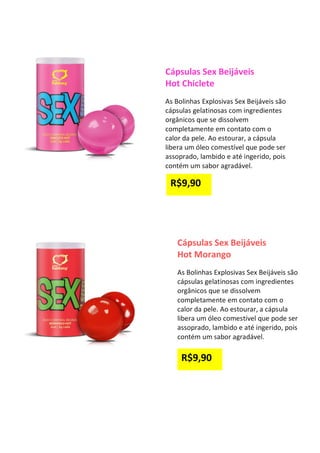 Cápsulas Sex Beijáveis
Hot Chiclete
As Bolinhas Explosivas Sex Beijáveis são
cápsulas gelatinosas com ingredientes
orgânicos que se dissolvem
completamente em contato com o
calor da pele. Ao estourar, a cápsula
libera um óleo comestível que pode ser
assoprado, lambido e até ingerido, pois
contém um sabor agradável.
Cápsulas Sex Beijáveis
Hot Morango
As Bolinhas Explosivas Sex Beijáveis são
cápsulas gelatinosas com ingredientes
orgânicos que se dissolvem
completamente em contato com o
calor da pele. Ao estourar, a cápsula
libera um óleo comestível que pode ser
assoprado, lambido e até ingerido, pois
contém um sabor agradável.
R$9,90
R$9,90
 