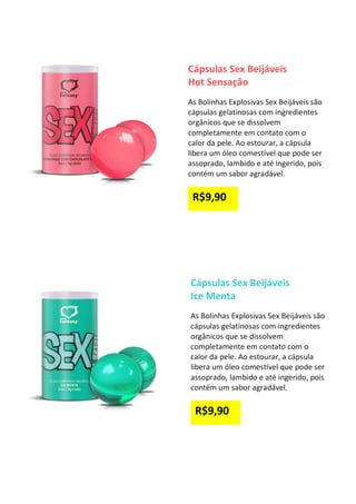 Cápsulas Sex Beijáveis
Hot Sensação
As Bolinhas Explosivas Sex Beijáveis são
cápsulas gelatinosas com ingredientes
orgânicos que se dissolvem
completamente em contato com o
calor da pele. Ao estourar, a cápsula
libera um óleo comestível que pode ser
assoprado, lambido e até ingerido, pois
contém um sabor agradável.
R$9,90
Cápsulas Sex Beijáveis
Ice Menta
As Bolinhas Explosivas Sex Beijáveis são
cápsulas gelatinosas com ingredientes
orgânicos que se dissolvem
completamente em contato com o
calor da pele. Ao estourar, a cápsula
libera um óleo comestível que pode ser
assoprado, lambido e até ingerido, pois
contém um sabor agradável.
R$9,90
 