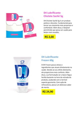D4 Lubrificante
Chiclete Sachê 5g
D4 Chiclete Sachê 5g é um produto
prático e discreto. Fundamental para
tornar seu momento mais prazeroso e
confortável. Além disso, é beijável
permitindo que possa ser usado para
beijos mais ousados
D4 Lubrificante
Frozen 60g
O D4 Frozen possui ativos e
ingredientes que atuam diretamente na
saúde. Devido ao seu efeito deslizante,
ele proporciona mais conforto. Além
disso, sua formulação ser a base d’água
facilita bastante na hora da retirada do
produto, acabando com o terrível
aspecto gosmento. Com ação de
refrescância, possui um delicioso sabor
de menta.
R$ 24,90
R$ 2,00
 