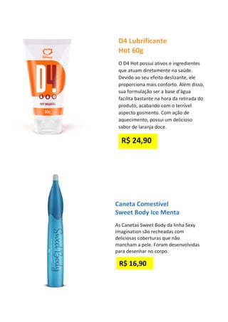 D4 Lubrificante
Hot 60g
O D4 Hot possui ativos e ingredientes
que atuam diretamente na saúde.
Devido ao seu efeito deslizante, ele
proporciona mais conforto. Além disso,
sua formulação ser a base d’água
facilita bastante na hora da retirada do
produto, acabando com o terrível
aspecto gosmento. Com ação de
aquecimento, possui um delicioso
sabor de laranja doce.
R$ 24,90
Caneta Comestível
Sweet Body Ice Menta
As Canetas Sweet Body da linha Sexy
Imagination são recheadas com
deliciosas coberturas que não
mancham a pele. Foram desenvolvidas
para desenhar no corpo.
R$ 16,90
 