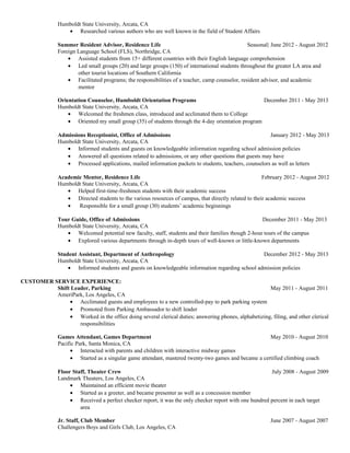 Humboldt State University, Arcata, CA
• Researched various authors who are well known in the field of Student Affairs
Summer Resident Advisor, Residence Life Seasonal| June 2012 - August 2012
Foreign Language School (FLS), Northridge, CA
• Assisted students from 15+ different countries with their English language comprehension
• Led small groups (20) and large groups (150) of international students throughout the greater LA area and
other tourist locations of Southern California
• Facilitated programs; the responsibilities of a teacher, camp counselor, resident advisor, and academic
mentor
Orientation Counselor, Humboldt Orientation Programs December 2011 - May 2013
Humboldt State University, Arcata, CA
• Welcomed the freshmen class, introduced and acclimated them to College
• Oriented my small group (35) of students through the 4-day orientation program
Admissions Receptionist, Office of Admissions January 2012 - May 2013
Humboldt State University, Arcata, CA
• Informed students and guests on knowledgeable information regarding school admission policies
• Answered all questions related to admissions, or any other questions that guests may have
• Processed applications, mailed information packets to students, teachers, counselors as well as letters
Academic Mentor, Residence Life February 2012 - August 2012
Humboldt State University, Arcata, CA
• Helped first-time-freshmen students with their academic success
• Directed students to the various resources of campus, that directly related to their academic success
• Responsible for a small group (30) students’ academic beginnings
Tour Guide, Office of Admissions December 2011 - May 2013
Humboldt State University, Arcata, CA
• Welcomed potential new faculty, staff, students and their families though 2-hour tours of the campus
• Explored various departments through in-depth tours of well-known or little-known departments
Student Assistant, Department of Anthropology December 2012 - May 2013
Humboldt State University, Arcata, CA
• Informed students and guests on knowledgeable information regarding school admission policies
CUSTOMER SERVICE EXPERIENCE:
Shift Leader, Parking May 2011 - August 2011
AmeriPark, Los Angeles, CA
• Acclimated guests and employees to a new controlled-pay to park parking system
• Promoted from Parking Ambassador to shift leader
• Worked in the office doing several clerical duties; answering phones, alphabetizing, filing, and other clerical
responsibilities
Games Attendant, Games Department May 2010 - August 2010
Pacific Park, Santa Monica, CA
• Interacted with parents and children with interactive midway games
• Started as a singular game attendant, mastered twenty-two games and became a certified climbing coach
Floor Staff, Theater Crew July 2008 - August 2009
Landmark Theaters, Los Angeles, CA
• Maintained an efficient movie theater
• Started as a greeter, and became presenter as well as a concession member
• Received a perfect checker report, it was the only checker report with one hundred percent in each target
area
Jr. Staff, Club Member June 2007 - August 2007
Challengers Boys and Girls Club, Los Angeles, CA
 