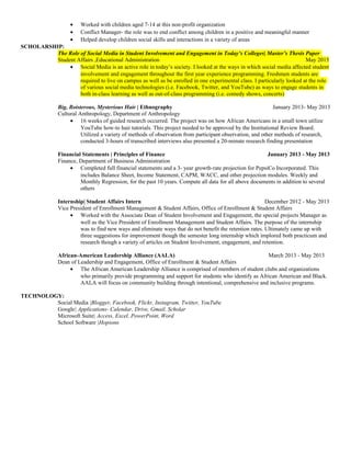 • Worked with children aged 7-14 at this non-profit organization
• Conflict Manager- the role was to end conflict among children in a positive and meaningful manner
• Helped develop children social skills and interactions in a variety of areas
SCHOLARSHIP:
The Role of Social Media in Student Involvement and Engagement in Today’s Colleges| Master’s Thesis Paper
Student Affairs ,Educational Administration May 2015
• Social Media is an active role in today’s society. I looked at the ways in which social media affected student
involvement and engagement throughout the first year experience programming. Freshmen students are
required to live on campus as well as be enrolled in one experimental class. I particularly looked at the role
of various social media technologies (i.e. Facebook, Twitter, and YouTube) as ways to engage students in
both in-class learning as well as out-of-class programming (i.e. comedy shows, concerts)
Big, Boisterous, Mysterious Hair | Ethnography January 2013- May 2013
Cultural Anthropology, Department of Anthropology
• 16 weeks of guided research occurred. The project was on how African Americans in a small town utilize
YouTube how-to hair tutorials. This project needed to be approved by the Institutional Review Board.
Utilized a variety of methods of observation from participant observation, and other methods of research,
conducted 3-hours of transcribed interviews also presented a 20-minute research finding presentation
Financial Statements | Principles of Finance January 2013 - May 2013
Finance, Department of Business Administration
• Completed full financial statements and a 3- year growth-rate projection for PepsiCo Incorporated. This
includes Balance Sheet, Income Statement, CAPM, WACC, and other projection modules. Weekly and
Monthly Regression, for the past 10 years. Compute all data for all above documents in addition to several
others
Internship| Student Affairs Intern December 2012 - May 2013
Vice President of Enrollment Management & Student Affairs, Office of Enrollment & Student Affairs
• Worked with the Associate Dean of Student Involvement and Engagement, the special projects Manager as
well as the Vice President of Enrollment Management and Student Affairs. The purpose of the internship
was to find new ways and eliminate ways that do not benefit the retention rates. Ultimately came up with
three suggestions for improvement though the semester long internship which implored both practicum and
research though a variety of articles on Student Involvement, engagement, and retention.
African-American Leadership Alliance (AALA) March 2013 - May 2013
Dean of Leadership and Engagement, Office of Enrollment & Student Affairs
• The African American Leadership Alliance is comprised of members of student clubs and organizations
who primarily provide programming and support for students who identify as African American and Black.
AALA will focus on community building through intentional, comprehensive and inclusive programs.
TECHNOLOGY:
Social Media |Blogger, Facebook, Flickr, Instagram, Twitter, YouTube
Google| Applications- Calendar, Drive, Gmail, Scholar
Microsoft Suite| Access, Excel, PowerPoint, Word
School Software |Hopsons
 