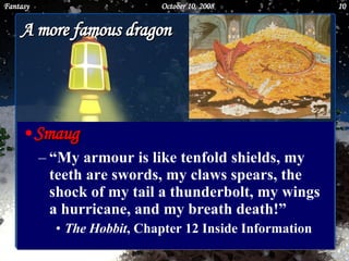 A more famous dragon Smaug “ My armour is like tenfold shields, my teeth are swords, my claws spears, the shock of my tail a thunderbolt, my wings a hurricane, and my breath death!”  The Hobbit , Chapter 12 Inside Information June 5, 2009 Fantasy 