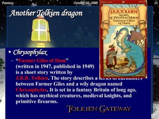 Another Tolkien dragon Chrysophylax “ Farmer Giles of Ham ”  (written in 1947, published in 1949)  is a short story written by  J.R.R. Tolkien . The story describes a series of encounters between Farmer Giles and a wily dragon named  Chrysophylax . It is set in a fantasy Britain of long ago, which has mythical creatures, medieval knights, and primitive firearms.  June 5, 2009 Fantasy 