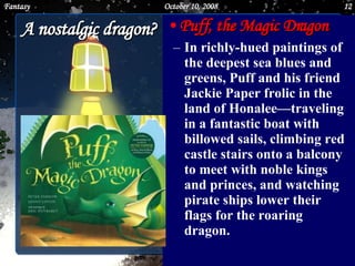 A nostalgic dragon? Puff, the Magic Dragon In richly-hued paintings of the deepest sea blues and greens, Puff and his friend Jackie Paper frolic in the land of Honalee—traveling in a fantastic boat with billowed sails, climbing red castle stairs onto a balcony to meet with noble kings and princes, and watching pirate ships lower their flags for the roaring dragon.  June 5, 2009 Fantasy 
