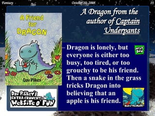 A Dragon from the  author of  Captain Underpants Dragon is lonely, but everyone is either too busy, too tired, or too grouchy to be his friend. Then a snake in the grass tricks Dragon into believing that an  apple is his friend.  June 5, 2009 Fantasy 