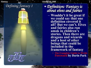 Defining fantasy 1 Definition: Fantasy is about elves and fairies   Wouldn’t it be great if we could say that one definition covered it all? But we can’t. Elves and fairies also run amok in children’s stories. Then there are dragons and wizards and a host of other beings that could be included in the framework of fantasy  The Complete Guide to Writing Fantasy Foreword  by Darin Park    June 5, 2009 Fantasy 