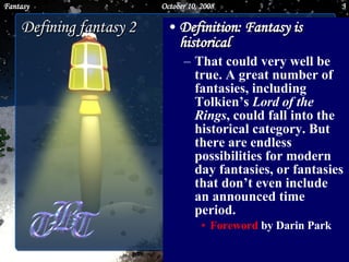 Definition: Fantasy is historical   That could very well be true. A great number of fantasies, including Tolkien’s  Lord of the Rings , could fall into the historical category. But there are endless possibilities for modern day fantasies, or fantasies that don’t even include an announced time period.  Foreword  by Darin Park Defining fantasy 2 June 5, 2009 Fantasy 