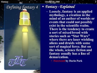 Fantasy - Explained   Loosely, fantasy is an applied mythology, a creation in the mind of an author of worlds or events that could not possibly exist in the scientific realm. There is the tendency to create a sort of mixed breed with stories such as “Star Wars” where there are laser wielding aliens and druids with some sort of magical force. But on the whole, science fiction and fantasy usually has a line of demarcation.  Foreword  by Darin Park  Defining fantasy 4 June 5, 2009 Fantasy 