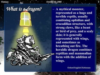 What is a dragon? A mythical monster, represented as a huge and terrible reptile, usually combining ophidian and crocodilian structure, with strong claws, like a beast or bird of prey, and a scaly skin; it is generally represented with wings, and sometimes as breathing out fire. The heraldic dragon combines reptilian and mammalian form with the addition of wings. June 5, 2009 Fantasy 