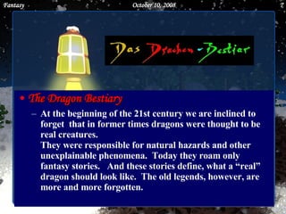 The Dragon Bestiary At the beginning of the 21st century we are inclined to forget  that in former times dragons were thought to be real creatures.  They were responsible for natural hazards and other unexplainable phenomena.  Today they roam only fantasy stories.  And these stories define, what a “real” dragon should look like.  The old legends, however, are more and more forgotten. June 5, 2009 Fantasy 