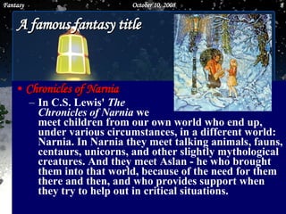 A famous fantasy title Chronicles of Narnia In C.S. Lewis'  The  Chronicles of Narnia  we  meet children from our own world who end up, under various circumstances, in a different world: Narnia. In Narnia they meet talking animals, fauns, centaurs, unicorns, and other slightly mythological creatures. And they meet Aslan - he who brought them into that world, because of the need for them there and then, and who provides support when they try to help out in critical situations.   June 5, 2009 Fantasy 