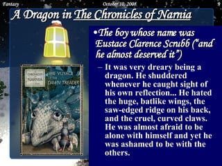 A Dragon in  The Chronicles of Narnia The boy whose name was Eustace Clarence Scrubb (“and he almost deserved it”) It was very dreary being a dragon. He shuddered whenever he caught sight of his own reflection... He hated the huge, batlike wings, the saw-edged ridge on his back, and the cruel, curved claws. He was almost afraid to be alone with himself and yet he was ashamed to be with the others.  June 5, 2009 Fantasy 