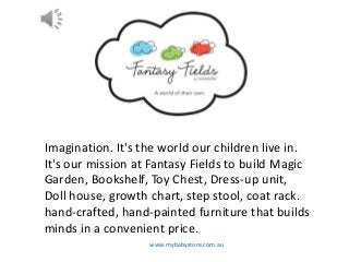 www.mybabystore.com.au
Imagination. It's the world our children live in.
It's our mission at Fantasy Fields to build Magic
Garden, Bookshelf, Toy Chest, Dress-up unit,
Doll house, growth chart, step stool, coat rack.
hand-crafted, hand-painted furniture that builds
minds in a convenient price.
 