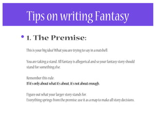 Tips on writing Fantasy
• 1. The Premise:
 This is your big idea! What you are trying to say in a nutshell.

 You are taking a stand. All fantasy is allegorical and so your fantasy story should
 stand for something else.

 Remember this rule:
 If it’s only about what it’s about, it’s not about enough.

 Figure out what your larger story stands for.
 Everything springs from the premise; use it as a map to make all story decisions.
 
