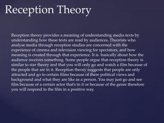 Reception Theory
Reception theory provides a meaning of understanding media texts by
understanding how these texts are read by audiences. Theorists who
analyse media through reception studies are concerned with the
experience of cinema and television viewing for spectators, and how
meaning is created through that experience. It is basically about how the
audience receives something. Some people argue that reception theory is
similar to star theory and that you will only go and watch a film because of
the people that are in it. Reception theory suggests that people are only
attracted and go to certain films because of there political views and
background and what they are like as a person. You may just go and see
film because of a certain actor that’s in it or because of the genre therefore
you will respond to the film in a positive way.
 