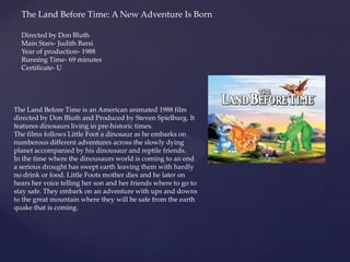 The Land Before Time: A New Adventure Is Born
The Land Before Time is an American animated 1988 film
directed by Don Bluth and Produced by Steven Spielburg. It
features dinosaurs living in pre-historic times.
The films follows Little Foot a dinosaur as he embarks on
numberous different adventures across the slowly dying
planet accompanied by his dinousaur and reptile friends.
In the time where the dinousaurs world is coming to an end
a serious drought has swept earth leaving them with hardly
no drink or food. Little Foots mother dies and he later on
hears her voice telling her son and her friends where to go to
stay safe. They embark on an adventure with ups and downs
to the great mountain where they will be safe from the earth
quake that is coming.
Directed by Don Bluth
Main Stars- Judith Barsi
Year of production- 1988
Running Time- 69 minutes
Certificate- U
 
