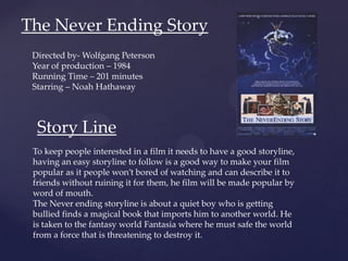 The Never Ending Story
Directed by- Wolfgang Peterson
Year of production – 1984
Running Time – 201 minutes
Starring – Noah Hathaway
Story Line
To keep people interested in a film it needs to have a good storyline,
having an easy storyline to follow is a good way to make your film
popular as it people won’t bored of watching and can describe it to
friends without ruining it for them, he film will be made popular by
word of mouth.
The Never ending storyline is about a quiet boy who is getting
bullied finds a magical book that imports him to another world. He
is taken to the fantasy world Fantasia where he must safe the world
from a force that is threatening to destroy it.
 