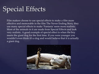 Special Effects
Film makers choose to use special effects to make a film more
effective and memorable in the film The Never Ending Story, they
use many special effects to make ‘Fantasia’ seem more realistic.
Most of the animals in it are made from Special Effects and look
very realistic. A good example of special effect is when the boy
meets the giant dog for the first time. If you were younger you
wouldn’t even think it’s a dog and would believe that it is actually
a giant dog.
 