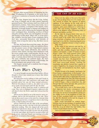 9
INTRODUCTION
Revenin often accused Kreyu of forgetting her her-
itage. Of adopting all of humanity as her brood. But it
was Kreyu’s connection to humanity that told the brood
of taint.
By this time, dragons knew that the living, feeling,
and being of humans and all other natural organisms
generated karma. Their existence itself was a boon to all
supernatural creatures. Taint, Kreyu discovered, was a
perversion of karma, a corruption of the natural, a tarry
aberration. It brought despair to humans and madness to
dragons. Some took to destroying the humanity that had
once worshipped them, demanding sacrifices of blood
and gold, carrying off the sons and daughters of royalty
and feasting on their flesh. Others still, to avoid such a
fate, withdrew from the lands of men completely, hid in
their lairs, surrounded themselves with bulwarks of
karmic items to keep the taint at bay. But there was no
escape.
Too late, the brood discovered that magic, the direct
manipulation of karma into visible and manifest effects,
was the greatest source of taint. Supernatural creatures
could create magic nearly effortlessly; they needed to
exercise some caution, lest they harm themselves with
the excess energy magic could generate, but the use of
magic itself did not harm the world around them. The
same, it seemed, did not hold true for human magicians.
The more recklessly men explored magic, the more
greedily they sucked at that fountain of knowledge, the
more grotesquely taint spread in the world.
The dragons’ greatest gift to mankind, that of magic,
would be their downfall.
THIS WAS OURS
I’ve never brought anyone down here before, Allison
thought to them.I just wanted you to know that, before
we went down.
She had gotten used to talking to John and Claude in
her mind right away. Her experience with magic had
probably paved the way for those mental processes.
With her broodmates to talk to, she didn’t care if she
never spoke out loud again until the day she died.
The three of them stood just inside a centuries-old
crypt. They were in Highgate Cemetery, adjacent to the
old church where the Sisters made their retreat from the
worldly.
Allison put her hand on one of the massive stone sar-
cophagi, and its lid slid noiselessly to the side. There
was no desiccated corpse in the stone box. Instead, John
and Claude peered into a rough-hewn hole in the living
earth, a shaft leading downward.
Allison climbed up onto the edge of the sarcophagus
and spoke some ancient, slurring words that summoned
light from nothing. Then she stepped off of her perch
and floated effortlessly down into the hole. She looked
like she was riding an invisible elevator into the ground.
It was the same magic she’d used to ascend to their cell
in the prison. John and Claude were starting to be able
to tell one incantation from another.
THE END OF AN AGE
Many were the causes of the end of the myth-
ic age, but one thing alone was at its source: taint.
The inverse of karma, the opposite of natural
rightness. It fed, pulsing, on the weak wills of
humankind. It drove dragons into seclusion, or
madness; some even embraced it, wallowing in
taint’s filth and creating kingdoms with them-
selves as the despotic rulers, demanding tithes of
treasure and human sacrifice.
By the time the dragons knew what was cor-
rupting, killing, and ravishing their kin, it had
covered much of the world. After an era of grap-
pling with taint, of teasing out its nature, and of
opposing its rise, the few remaining dragons came
together in a desperate attempt to stop its spread.
They failed.
In the midst of war between man and fae, in
the wake of titan raiders sweeping out of the
north, and after countless dragons had fallen to
madness and murder, a cabal of human sorcerers
began a ritual. This ritual spanned whole conti-
nents and was powered by the sacrifice of hun-
dreds, maybe thousands of innocent lives. These
wizards may have been vile mage-priests, wor-
shippers of the Great Enemy. Or they may simply
have been power-mad mortals, reaching for
knowledge and abilities beyond their capacity to
control. Regardless, the dragons feared the result
of that ritual, and attempted to stop them. Again,
they failed.
Whether because of the dragons’interferance, the
Great Enemy’s manipulations, or the humans’ arro-
gance, the ritual went awry. The power behind it was
such that rather than failing, it ripped apart the karmic
weave that embraced the earth, that fused with every
living thing upon it. It opened a hole in the ephemer-
al world of magic, a hole to somewhere else, and
through that hole karma and taint alike poured in a
raging torrent, leaving this world.
Tied as both forces were to the natural order,
their departure had drastic consequences in the
physical world. Continents were sundered, and
the ocean rose up out of its boundaries, laying low
the mighty towers of the kingdoms of man. The
titans in their mountain holds were crushed, the
fae fled the physical world, and the dragons in
their aeries were swept away.
Earth would henceforth be without magic.
Millions died, but the remnants of mankind strug-
gled through the age of ice. When they emerged
from the caves in which they had hidden, they
found a world without karma or taint.
And so it would remain… for a time.
 