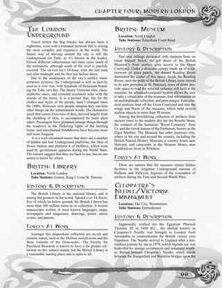 CHAPTER FOUR: MODERN LONDON
99
THE LONDON
UNDERGROUND
Travel within the Big Smoke has always been a
nightmare, even with a transport network that is among
the most complex and expensive in the world. The
fastest way of moving around the city is still the
Underground (or Tube, as it’s known to the locals).
Eleven different subterranean rail lines cross much of
the metropolis, although south of the river is patchily
covered. The service isn’t 24-hour, with the last train
just after midnight and the first just before dawn.
Due to the inadequacy of the city’s surface trans-
portation systems, the Underground is still as heavily
used as it ever was, with hundreds of thousands board-
ing the Tube cars day. The dreary Victorian tiles, claus-
trophobic stairs, and crowded escalators echo with the
sounds of the trains. It is a picture that, but for the
clothes and styles of the people, hasn’t changed since
the 1800s. However, now people imagine they can hear
other things on the subterranean winds. The distinctive
smell that comes from tons of dust, derived largely from
the shedding of skin, is accompanied by more alien
odors. Passengers have glimpsed strange things through
the windows in the flickering lights of the hurtling
trains, and unexplained breakdowns have become more
and more frequent.
It is a well-circulated rumor that there are a number
of hidden and lost Underground platforms, the likes of
Down Station and platform 6 of Holborn, which were
used by government agencies during the World Wars.
The rumors suggest that they are back in use, but no one
seems to know by whom.
BRITISH LIBRARY
Location: North London
Tube Stations: Euston, King’s Cross/St. Pancras
HISTORY & DESCRIPTION
The British Library is the national library, and is
among the greatest in the world. Spread over 14 floors,
five of which lie below ground, the British Library has
more than 180 million items in its collection. It houses
manuscripts written in most known languages, maps,
newspapers and magazines, drawings, prints, music
scores, and patents.
FORCES AT WORK
Amongst this stupendous collection are occult and
esoteric tomes, such as the Malleus maleficarum and the
three volumes of the Demonaltry. The Society for
Psychical Research is known to have a far greater col-
lection on this subject matter, but the British Library is
a reasonable starting place and is open to all.
BRITISH MUSEUM
Location: North London
Tube Stations: Tottenham Court Road
HISTORY & DESCRIPTION
Past iron railings decorated with rampant lions on
Great Russell Street, the tall doors of the British
Museum’s front portico give access to the Great
Courtyard. Under a dramatic canopy made up of a lat-
ticework of glass panels, the domed Reading Room
dominates the center of this space. Inside the Reading
Room, once the pride of the British Library (now moved
to its new premises at St. Pancras), rows of desks pro-
vide space to read the selected volumes still held at the
museum. An advanced computer system allows the user
to take a virtual tour of the museum, find information on
its multitudinous collection, and print images. Four clas-
sical porticos lead off the Great Courtyard and into the
wings and floors of the museum, which hold several
million objects in more than 90 rooms.
Among the bewildering collection of artifacts from
ancient times to the modern day are the Rosetta Stone,
the contents of the Sumerian “Royal Cemetery” from
Ur, and the Greek statues of the Parthenon, known as the
Elgin Marbles. The Museum has other premises else-
where in the city and around the country, including the
British Natural History Museum, a country house near
Malvern, and catacombs in the Western Mines, near
Bradford-on-Avon in Wiltshire.
FORCES AT WORK
There are rumors that the museum retains hidden
facilities in the forgotten Underground stations of
Holborn and Aldwych, legacies of the evacuation of
artifacts during the First and Second World Wars.
CLEOPATRA’S
NEEDLE/VICTORIA
EMBANKMENT
Location: The City, Westminster
Tube Stations: Embankment
HISTORY & DESCRIPTION
Supposedly crafted for the Egyptian Pharaoh
Thotmes III in 1460 B.C., the obelisk known as
Cleopatra’s Needle was brought to London from
Alexandria to commemorate the British victory over
Napoleon. The Needle arrived in England after a hor-
rendous journey by sea in 1878, which legends say was
bedeviled by strange occurrences and unnatural weath-
er. Buried beneath Cleopatra’s Needle, which stands
between the Hungerford and Waterloo bridges upon the
 