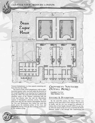 CHAPTER FOUR: MODERN LONDON
100
Victoria Embankment, is a time capsule containing arti-
facts from the late 1800s.
The massive bulk of the Embankment, with its eight-
foot-thick granite walls, was built under the direction of
Sir Joseph Bazelgette in an amazing feat of engineering
during the 1860s. The walls still stalwartly hold back the
churning waters of the Thames, protecting both the
Circle and District tube line and the labyrinthine
expanse of Bazelgette’s awesome sewers. The noble
plane trees that line this famous thoroughfare between
the City and Westminster bow before the wind that
howls across the turbulent surface of the river, and
beneath the roaring of the air, their creaking sounds eeri-
ly like children crying.
CROSSNESS SOUTHERN
OUTFALL WORKS
Location: East End
Tube Stations: None
HISTORY & DESCRIPTION
By the mid-19th century, the River Thames was
choking on the fetid ordure of the millions that lived on
its banks, and the city was ravaged by outbreaks of
cholera that at their height claimed 2,000 lives per day.
In 1858, the stench of the river was so bad that the Prime
Minister rushed a bill through that implemented an
 