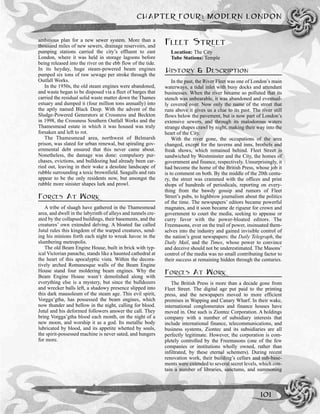 ambitious plan for a new sewer system. More than a
thousand miles of new sewers, drainage reservoirs, and
pumping stations carried the city’s effluent to east
London, where it was held in storage lagoons before
being released into the river on the ebb flow of the tide.
In its heyday, huge steam-powered beam engines
pumped six tons of raw sewage per stroke through the
Outfall Works.
In the 1950s, the old steam engines were abandoned,
and waste began to be disposed via a fleet of barges that
carried the residual solid waste matter down the Thames
estuary and dumped it (four million tons annually) into
the aptly named Black Deep. With the advent of the
Sludge-Powered Generators at Crossness and Beckton
in 1998, the Crossness Southern Outfall Works and the
Thamesmead estate in which it was housed was truly
forsaken and left to rot.
The Thamesmead area, northwest of Belmarsh
prison, was slated for urban renewal, but spiraling gov-
ernmental debt ensured that this never came about.
Nonetheless, the damage was done: compulsory pur-
chases, evictions, and bulldozing had already been car-
ried out, leaving in their wake a desolate landscape of
rubble surrounding a toxic brownfield. Seagulls and rats
appear to be the only residents now, but amongst the
rubble more sinister shapes lurk and prowl.
FORCES AT WORK
A tribe of sluagh have gathered in the Thamesmead
area, and dwell in the labyrinth of alleys and tunnels cre-
ated by the collapsed buildings, their basements, and the
creatures’ own extended delving. A bloated fae called
Jutul rules this kingdom of the warped creatures, send-
ing his minions forth each night to wreak havoc in the
slumbering metropolis.
The old Beam Engine House, built in brick with typ-
ical Victorian panache, stands like a haunted cathedral at
the heart of this apocalyptic vista. Within the decora-
tively arched Romanesque walls of the Beam Engine
House stand four moldering beam engines. Why the
Beam Engine House wasn’t demolished along with
everything else is a mystery, but since the bulldozers
and wrecker balls left, a shadowy presence slipped into
this dark mausoleum of the steam age. This evil spirit,
Vorgga’gtha, has possessed the beam engines, which
now thunder and bellow in the night, calling for blood.
Jutul and his deformed followers answer the call. They
bring Vorgga’gtha blood each month, on the night of a
new moon, and worship it as a god. Its metallic body
lubricated by blood, and its appetite whetted by souls,
the spirit-possessed machine is never sated, and hungers
for more.
FLEET STREET
Location: The City
Tube Stations: Temple
HISTORY & DESCRIPTION
In the past, the River Fleet was one of London’s main
waterways, a tidal inlet with busy docks and attendant
businesses. When the river became so polluted that its
stench was unbearable, it was abandoned and eventual-
ly covered over. Now only the name of the street that
runs above it gives us a clue to its past. The river still
flows below the pavement, but is now part of London’s
extensive sewers, and through its malodorous waters
strange shapes crawl by night, making their way into the
heart of the City.
With the river gone, the occupations of the area
changed, except for the taverns and inns, brothels and
freak shows, which remained behind. Fleet Street is
sandwiched by Westminster and the City, the homes of
government and finance, respectively. Unsurprisingly, it
had become the home of the British Press, whose job it
is to comment on both. By the middle of the 20th centu-
ry, the street was crammed with the offices and print
shops of hundreds of periodicals, reporting on every-
thing from the bawdy gossip and rumors of Fleet
Street’s pubs, to highbrow journalism about the politics
of the time. The newspapers’ editors became powerful
magnates, and it soon became de rigueur for crown and
government to court the media, seeking to appease or
curry favor with the power-bloated editors. The
Freemasons, ever on the trail of power, insinuated them-
selves into the industry and gained invisible control of
the nation’s great newspapers: the Daily Telegraph, the
Daily Mail, and the Times, whose power to convince
and deceive should not be underestimated. The Masons’
control of the media was no small contributing factor to
their success at remaining hidden through the centuries.
FORCES AT WORK
The British Press is more than a decade gone from
Fleet Street. The digital age put paid to the printing
press, and the newspapers moved to more efficient
premises in Wapping and Canary Wharf. In their wake,
international conglomerates and finance houses have
moved in. One such is Ziontec Corporation. A holdings
company with a number of subsidiary interests that
include international finance, telecommunications, and
business systems, Ziontec and its subsidiaries are all
perfectly legitimate. However, the corporation is com-
pletely controlled by the Freemasons (one of the few
companies or institutions wholly owned, rather than
infiltrated, by these eternal schemers). During recent
renovation work, their building’s cellars and sub-base-
ments were extended to several secret levels, which con-
tain a number of libraries, sanctums, and summoning
CHAPTER FOUR: MODERN LONDON
101
 