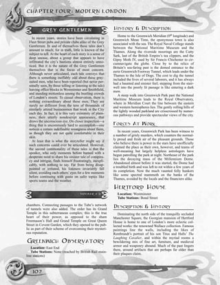 chambers. Connecting passages to the Tube’s network
of tunnels were also added. The order has its Grand
Temple in this subterranean complex; this is the true
heart of their power, as opposed to the sham
Freemason’s Hall and Grand Temple on Great Queen
Street in Covent Garden, which they opened to the pub-
lic as part of their scheme of overcoming their mysteri-
ous reputation.
GREENWICH OBSERVATORY
Location: East End
Tube Stations: None (reached by British Rail main-
line stations)
HISTORY & DESCRIPTION
Home to the Greenwich Meridian (0o longitude) and
Greenwich Mean Time, the eponymous town is also
associated with the sea. The Royal Naval College stands
between the National Maritime Museum and the
Thames. Along the riverside moorings are the Cutty
Sark, last of the British Empire’s tea clippers, and the
Gipsy Moth IV, used by Sir Francis Chichester to cir-
cumnavigate the globe. Close by to the relics of
Britain’s sea-faring past is the domed entrance to the
eerie Greenwich Footway Tunnel, which leads under the
Thames to the Isle of Dogs. The cost to dig the tunnel
included the lives of several laborers, and it has always
had a haunted and sinister feel; stepping from the stair-
well into the poorly lit passage is like entering a dark
maw.
A steep walk into Greenwich Park past the National
Maritime Museum leads to the Royal Observatory,
where in Meridian Court the line between the eastern
and western hemispheres lies. The gently rolling hills of
the lightly wooded parkland are crisscrossed by numer-
ous pathways and provide spectacular views of the city.
FORCES AT WORK
In recent years, Greenwich Park has been witness to
a number of grisly murders, which counters the normal-
ly proud and fresh air of the pleasant grounds. Those
who believe there is power in the stars have unofficially
claimed the place as their own, however, and teams of
well-meaning but largely helpless astrologers have
begun patrolling the park at night. Northeast of the park
lies the decaying mass of the Millennium Dome.
Abandoned almost before it was started, the Dome had
a troubled birth and was left to rot within a few years of
its completion. Now the much vaunted folly hunkers
like some spectral mammoth on the banks of the
Thames, avoided by the locals and the financiers alike.
HERTFORD HOUSE
Location: Westminster
Tube Stations: Bond Street
DESCRIPTION & HISTORY
Dominating the north side of the tranquilly secluded
Manchester Square, the Georgian mansion of Hertford
House is home to one of London’s more eclectic col-
lected works: the renowned Wallace collection. Famous
paintings line the walls, including the likes of
Rembrandt’s portrait of his son Titus and Halls’ The
Laughing Cavalier, and within the myriad rooms a
bewildering mix of fine art, furniture, and medieval
armor and weaponry abound. Much of the past lingers
there, around artifacts that are perhaps far older than
their plaques claim.
CHAPTER FOUR: MODERN LONDON
102
GREY GENTLEMEN
In recent years, stories have been circulating in
Fleet Street pubs and private clubs alike of the Grey
Gentlemen. In and of themselves these tales don’t
amount to much; for in truth, little is known of the
subject to tell. At the heart of each story is a sense of
deep unease, about a group that appears to have
infiltrated the city’s bastions almost entirely unno-
ticed. But it is the nature of the Grey Gentlemen
themselves that is the focus of most concern.
Although never articulated, each tale conveys that
there is something ineffably odd about these gray-
suited men, who have been reported (but never per-
sonally seen, by those telling or listening to the tale)
leaving office blocks in Westminster and Smithfield,
and standing motionless among the bustling crowds
of London’s streets. To casual observation, there is
nothing extraordinary about these men. They are
surely no different from the tens of thousands of
similarly attired businessmen that work in the City
each day. In fact, it is this very extremity of plain-
ness, their utterly nondescript appearance, that
draws the unconscious eye. On closer inspection—a
thing that is uncommonly hard to accomplish—one
notices a certain indefinable wrongness about them,
as though they are not quite comfortable in their
skin.
At least that is what the storyteller might say if
such concerns could ever be articulated. However,
the second commonality of these tales is that the
speaker, who only moments before burned with a
desperate need to share his sinister tale of conspira-
cy and intrigue, finds himself frustratingly, inexpli-
cably, with nothing to say. Far from being disap-
pointed or irritated, his listeners invariably fall
silent, avoiding each others’ eyes for a few moments
before continuing with gusto on safer topics like
sports teams and the weather.
SIDEBAR 4-11
 