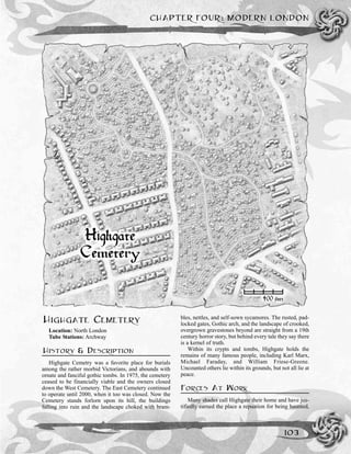 HIGHGATE CEMETERY
Location: North London
Tube Stations: Archway
HISTORY & DESCRIPTION
Highgate Cemetry was a favorite place for burials
among the rather morbid Victorians, and abounds with
ornate and fanciful gothic tombs. In 1975, the cemetery
ceased to be financially viable and the owners closed
down the West Cemetery. The East Cemetery continued
to operate until 2000, when it too was closed. Now the
Cemetery stands forlorn upon its hill, the buildings
falling into ruin and the landscape choked with bram-
bles, nettles, and self-sown sycamores. The rusted, pad-
locked gates, Gothic arch, and the landscape of crooked,
overgrown gravestones beyond are straight from a 19th
century horror story, but behind every tale they say there
is a kernel of truth.
Within its crypts and tombs, Highgate holds the
remains of many famous people, including Karl Marx,
Michael Faraday, and William Friese-Greene.
Uncounted others lie within its grounds, but not all lie at
peace.
FORCES AT WORK
Many shades call Highgate their home and have jus-
tifiedly earned the place a repuation for being haunted,
CHAPTER FOUR: MODERN LONDON
103
 