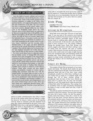 which its Gothic ostentatiousness does little to dispel.
Not all of the restless spirits here are tainted or venge-
ful, however. So long as visitors come in the daytime
with the intent to commune with their departed loved
ones, they remain unmolested by the more vicious spir-
its. Some visitors have even reported friendly conversa-
tions with spirits as they walked the grounds; whether
by design or coincidence, however, a visitor never
seems able to encounter the loved one he has come to
pay his respects to. It seems that another spirit or person
must always act as an intermediary between the living
and their beloved dead, as if to prove that love cannot,
after all, conquer all.
HYDE PARK
Location: West End
Tube Stations: Hyde Park Corner, Marble Arch
HISTORY & DESCRIPTION
Hyde Park covers more than 350 acres of rural land-
scape. It was once part of the extensive royal hunting
grounds that resulted in the preservation of large plots of
land from London’s inexorable sprawl. It has since
become home to walking paths, public plazas, monu-
ments, and memorials. In the last few years, Hyde Park
seems to have reverted to its 17th century wildness.
During the daylight hours, Hyde Park throngs with
tourists, joggers, picnickers, and others seeking a natu-
ral retreat from the concrete and steel of modern
London. Other denizens, far more ancient and yet recent
arrivals in this world, come out to play at night, dancing
across the moonkissed grass and frolicking amidst the
brooding oaks. These ethereal spirits of the woodland
appear as young women untouched by age or sorrow,
though their beauty is far too haunting for mortal flesh
and blood.
FORCES AT WORK
The nymphs of Hyde Park are primarily of two types:
dryads and naiads. The dryads dwell amidst the great
oak trees scattered across the park. Each dryad shares an
ephemeral bond with one of the trees; some, called
hamadryads, actually live within them, melding in and
out of their trees as easily as a Londoner might walk
through fog. All of them, whether dryads or
hamadryads, share the fates of their trees: Should any
harm come to a dryad’s tree, the same will inevitably
befall her as well. The naiads dwell within the great lake
of Hyde Park called The Serpentine. They emerge from
its crystalline waters at night, moonbeams illuminating
the beads of water on their naked skin like a field of
radiant stars.
The park has greatly benefited from the presence and
attentions of these fae creatures. The trees grow stronger
and more full of green vitality; the lake has gained a
pristine clarity that makes it shine like a mirror by the
light of sun and moon. Flowers blossom where none
were planted, and the scents of jasmine and honeysuck-
le are carried on the soft breezes that caress the park at
night. The nymphs themselves have benefited from the
attentions of the amorous admirers who gather alone or
in small secretive groups to watch and worship, and per-
haps to be favored with a kiss or an embrace. Most can-
CHAPTER FOUR: MODERN LONDON
104
CULT OF THE OCCULT
Once the realm of esoteric scholars and weird but
harmless enthusiasts, the occult has become a dead-
ly serious topic. Some of the world’s greatest occult
societies originated in London in the 1880s, when
spiritual theories and magical philosophies bloomed
like pale mushrooms in the dark. The 21st century
has seen a renaissance in the occult: cabals, cults,
and secret societies abound within the city. Some,
such as the Kabbalah Centre above the Vidal
Sassoon salon on New Bond Street, are undoubted-
ly fakes purveying phony hope to the gullible rich of
Mayfair and Chelsea. On the other side of Piccadilly
Circus, the Café de Paris on Coventry Street (once
the hedonistic haunt of decadent royalty and their
sycophantic cronies) still maintains its exclusive air,
but is now frequented by the royalty of the 21st cen-
tury: minor celebrities and the nouveau riche.
Modern-Gothic is the vogue, and these dilettantes
play it up for the crowds, posturing as sorcerers and
vampires. They wile the night away in a haze of alco-
hol and chemical stimulants that further their fan-
tasies, but do little for their neurons or their wallets.
For every occult faker, however, there are a dozen
that are deadly serious. In Notting Hill, old voodoo
practices have seen resurgence in the large Haitian
community that has lived there since the 1950s. The
benign houngans and mambos (priests and priest-
esses) and the sinister bokor (sorcerers) beseech the
spirits (or Iwa) to protect their people or work dark
spells. East and south of Notting Hill, bohemian
Camden Town is home to followers of the Wiccan
religion. These white witches sell their simple
charms and prophetic insights in Camden market,
sending their customers upon their way with the
simple homily: An it harm none, do what ye will. In
the East End, where the skies are darkest, the cults
take a more sinister turn. In the old haunts of Jewish
sorcerers of Kabbalist and Hassidist tradition, it is
rumored that recent murders and disappearances are
the result of black magic and evil cults. Some say
their rituals have summoned ghoulish beasts, who
now crouch among the Victorian sewers and slaver
for human blood.
SIDEBAR 4-12
 
