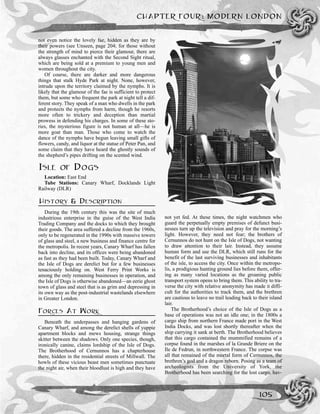 CHAPTER FOUR: MODERN LONDON
105
not even notice the lovely fae, hidden as they are by
their powers (see Unseen, page 204; for those without
the strength of mind to pierce their glamour, there are
always glasses enchanted with the Second Sight ritual,
which are being sold at a premium to young men and
women throughout the city.
Of course, there are darker and more dangerous
things that stalk Hyde Park at night. None, however,
intrude upon the territory claimed by the nymphs. It is
likely that the glamour of the fae is sufficient to protect
them, but some who frequent the park at night tell a dif-
ferent story. They speak of a man who dwells in the park
and protects the nymphs from harm, though he resorts
more often to trickery and deception than martial
prowess in defending his charges. In some of these sto-
ries, the mysterious figure is not human at all—he is
more goat than man. Those who come to watch the
dance of the nymphs have begun leaving small gifts of
flowers, candy, and liquor at the statue of Peter Pan, and
some claim that they have heard the ghostly sounds of
the shepherd’s pipes drifting on the scented wind.
ISLE OF DOGS
Location: East End
Tube Stations: Canary Wharf, Docklands Light
Railway (DLR)
HISTORY & DESCRIPTION
During the 19th century this was the site of much
industrious enterprise in the guise of the West India
Trading Company and the docks to which they brought
their goods. The area suffered a decline from the 1960s,
only to be regenerated in the 1990s with massive towers
of glass and steel, a new business and finance centre for
the metropolis. In recent years, Canary Wharf has fallen
back into decline, and its offices were being abandoned
as fast as they had been built. Today, Canary Wharf and
the Isle of Dogs are derelict but for a few businesses
tenaciously holding on. West Ferry Print Works is
among the only remaining businesses in operation, and
the Isle of Dogs is otherwise abandoned—an eerie ghost
town of glass and steel that is as grim and depressing in
its own way as the post-industrial wastelands elsewhere
in Greater London.
FORCES AT WORK
Beneath the underpasses and hanging gardens of
Canary Wharf, and among the derelict shells of yuppie
apartment blocks and mews housing, strange things
skitter between the shadows. Only one species, though,
ironically canine, claims lordship of the Isle of Dogs.
The Brotherhood of Cernunnos has a chapterhouse
there, hidden in the residential streets of Millwall. The
howls of these vicious beast men sometimes punctuate
the night air, when their bloodlust is high and they have
not yet fed. At these times, the night watchmen who
guard the perpetually empty premises of defunct busi-
nesses turn up the television and pray for the morning’s
light. However, they need not fear; the brothers of
Cernunnos do not hunt on the Isle of Dogs, not wanting
to draw attention to their lair. Instead, they assume
human form and use the DLR, which still runs for the
benefit of the last surviving businesses and inhabitants
of the isle, to access the city. Once within the metropo-
lis, a prodigious hunting ground lies before them, offer-
ing as many varied locations as the groaning public
transport system opens to bring them. This ability to tra-
verse the city with relative anonymity has made it diffi-
cult for the authorities to track them, and the brethren
are cautious to leave no trail leading back to their island
lair.
The Brotherhood’s choice of the Isle of Dogs as a
base of operations was not an idle one; in the 1800s a
cargo ship from northern France made port in the West
India Docks, and was lost shortly thereafter when the
ship carrying it sank at berth. The Brotherhood believes
that this cargo contained the mummified remains of a
corpse found in the marshes of la Grande Briere on the
Ile de Fedrun, in northwestern France. The corpse was
all that remained of the mortal form of Cernunnos, the
brethren’s god and a dragon reborn. Posing as a team of
archeologists from the University of York, the
Brotherhood has been searching for the lost cargo, hav-
 
