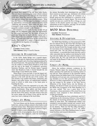 ing traced their master to the old West India Docks.
They are close to uncovering the vessel, which is almost
completely submerged in the mud and silt at the bottom
of the dock. When they uncover it, they intend to revive
their god and reforge their once glorious empire. What
they don’t know is that the cargo was dumped overboard
by superstitious crewmen who claimed that they heard
“slithering and moaning” from within the huge crate.
Cernunnos’s body actually rests near the Black Deep,
just at the southern entrance to the Thames.
If Cernunnos is ever found, he may or may not go
along with his followers’ plan; when last reincarnated,
he was a mad half-beast. Yet, the return of karma for
good may bring him in touch with his original self, a
noble dragon that was a defender of nature and purity, a
being that would look with horror on the actions of his
people. This would be a matter of special interest to
scions who are the begotten of Cernunnos.
KING’S CROSS
Location: North London
Tube Stations: King’s Cross/St. Pancras
HISTORY & DESCRIPTION
In the 1820s, Battle Bridge was a squalid shanty-
town, preyed-upon by highwaymen and dominated by a
smallpox hospital and a towering slagheap produced by
the local brickworks. The eponymous battle of this place
was the conflict at which Queen Boudicca of the Iceni
met her end at the hands of Londinium’s governor,
Suetonius Paulinus, and his Roman legion. Legends
claim that Boudicca’s body is buried beneath the site
where King’s Cross Station now stands.
When King’s Cross was built, it was the largest rail-
way station the nation had ever seen. It was to be the rail
gateway to the north and the east of the country. The
area around it was seeded with hotels, restaurants, fine
theatres, and coffee houses, all sophisticated establish-
ments in which to while away a few hours prior to
boarding the train.
Today, King’s Cross has regressed to its early 19th
century roots, and is once more a haven for the immoral
and the unfortunate. Drug addicts and their pushers,
prostitutes and pimps haunt Euston Road, which runs
past the front of the station. The back streets of the area
are worse: gangs rule in King’s Cross, and the last few
years have seen a shakeup in the local tribes.
FORCES AT WORK
The Iceni Queen and the Roman commander did do
battle here, and any artifacts related to their battle would
be potent karmic items. With karma returned once more,
perhaps a small residue of the Queen’s presence lingers,
enough to spark a scion’s flashbacks.
Other swirls of power gather about the area in these
troubled times. The Crossjacks, under the leadership of
the sinister Bavkakha, have dominated the area since
their creation several years ago. Attributed with sorcer-
ous powers, Bavkakha quashed all resistance in a
bloody gang-war that culminated in a massacre of the
rival gang members in Argyle Square. The raven-crone
and her servants now control the flow of drugs, sex, and
violence in this derelict quarter (see page 77 for more
information on the Crossjacks, and page 183 for further
details on the nature of Bavkakha).
MOD MAIN BUILDING
Location: Westminster
Tube Stations: Westminster
HISTORY & DESCRIPTION
The MOD Main Building was first proposed in 1909,
but was delayed first by the Great War and then by the
inter-war depression. Work eventually started in 1938,
but the Second World War brought another halt, except
for excavation of two underground citadels, which con-
tinued until 1942. The old cellars of Whitehall Palace
were retained—a concealed door leads from this vault to
older catacombs that lay undiscovered during the build-
ing work and, hidden still, may contain treasures or lore
of great value. By 1951, the north part of the building
was ready for the Board of Trade to move in. But all was
not as it seemed.
FORCES AT WORK
Above the northern entrance, sculptures by Sir
Charles Wheeler depict the incarnations of Earth and
Water, and above the south door are matching statues of
Fire and Air. These references to the elemental aspects
of karma betray the hidden hand of the Freemasons, and
the Masonic civil servants who commissioned the build-
ing intended it to be their greatest bastion of power.
However, in 1964 a requirement for a single large build-
ing was created by the merger of the three Service
Ministries of the Armed Forces into the Ministry of
Defense. The Board of Trade was moved to Victoria and
the MOD took occupation of the Main Building (as it
was now called). This was a great blow to the
Freemasons, whose penetration of the armed forces was
relatively weak compared to their dominance of the
civilian government.
The Main Building has been refurbished, and LN-7,
capitalizing on the increasing influence it has gained in
the climate of increasing paranormal activity, recently
staked its claim there. The underground citadels were
extended to accommodate training and research facili-
ties for LN-7, while libraries and sanctums were created
for the thelema. While the Old War Office Building is
the administrative headquarters of LN-7, the subter-
ranean fortresses of the Main Building house its opera-
tional facilities and research laboratories.
CHAPTER FOUR: MODERN LONDON
106
 