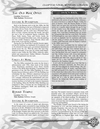 CHAPTER FOUR: MODERN LONDON
107
THE OLD WAR OFFICE
Location: Westminster
Tube Stations: Westminster
HISTORY & DESCRIPTION
Built in the Baroque style in the late 1800s, the Old
War Office Building in the east of Whitehall is trapezoid
in outline with two fronts: the chief elevation to the west
faces Whitehall, and the north faces Whitehall Place.
Rows of Ionic columns decorate the façade, and upon
the roof a line of sculptured figures symbolize War,
Peace, Truth, Justice, Fame, and Victory. Inside, the
décor is in the grand Edwardian style, with oak paneling
and fine marble fireplaces, hung liberally about with
great works of art and fine sculptures.
During the First World War it quickly became appar-
ent that the building was inadequate for its purpose, and
as the demand for space grew, government departments
spread across the city. With the chaos that such frag-
mentation brought, it was easy for certain small depart-
ments to arise within the War Office, relatively undis-
turbed and unquestioned. Nathan Obliette’s Psychical
Research Department was one such.
FORCES AT WORK
The War Office remained the center for the Army’s
administration until 1964, when much of the former
Army Department transferred across Horse Guards
Avenue to the MOD Main Building. Considerable reor-
ganization of the Old War Office Building (as it now
became known) followed, and in 1979 the building was
refurbished. By then, Obliette’s department had grown
into LN-7, which penetrated all levels of government.
LN-7 strongly influenced the refurbishment and com-
missioned numerous secret meeting rooms and commu-
nication facilities to be built in the extensive basements
of the building. When the Old War Office Building was
reopened in 1992, it became the new headquarters for
the Defense Intelligence Staffs and, unofficially, the
headquarters of LN-7.
ROUND TEMPLE
Location: The City
Tube Stations: Holborn, Temple
HISTORY & DESCRIPTION
At the centre of a maze of streets and alleyways,
Round Temple stands surrounded by large buildings that
press in on all ides. Modeled on the Church of the Holy
Sepulcher in Jerusalem, this was the principal residence
of the Knights Templar after their successes in the Holy
Land. An oblong chancel was added in the 13th century,
and both structures still stand, largely unchanged since
that time. The temple’s interior is extremely ornate, with
beautiful pews and recumbent effigies carved from
Purbeck marble, and tortured grotesques grimacing in
the spandrels of the blind arcading. An atmosphere of
heavy solemnity weighs upon the visitor, imparting a
sense of ancient duty and watchful patience that is both
unnerving and humbling.
The Knights Templar were forced to flee during the
Dissolution of 1312, and their holdings passed to the
Knights Hospitaler, who were the new favorites of the
Church and the King. The latter order rented out the
extensive accommodations to the lawyers of the time,
leading to the foundation of the Inns of Court, where
every barrister in England must study before being
JACK’S BACK
The appalling East End murders of the 1880s were
attributed to the actions of one man, who infamous-
ly came to be known as Jack the Ripper. Unlike the
story of Sweeny Todd, the Demon Barber of Fleet
Street, Jack was quite real, and led the Metropolitan
police on a macabre dance through the gas-lit fogs
of old London town. The funerary music stopped
before the dance did, and the Ripper was never
caught. Now, more than a hundred years on, people
are whispering that Jack has come back. The streets
of Whitechapel are once more stalked by a murder-
er with an insatiable lust for mutilation and death,
and the string of broken and bloodied corpses in
London’s East End make Jack the Ripper’s exploits
in the 1880s seem trivial.
The police have concluded that the murders and
disappearances of the area must be the work of sev-
eral individuals, and they have reached such epi-
demic proportions that those that can have left the
area, leaving those who can’t trapped by economics
and fear. London buzzes with stories and specula-
tion about the killers who stalk the streets of
Shoreditch and Mile End, and of a group of vigi-
lantes led by a vicar from Spittalfields who call
themselves the Guardian Angels.
It isn’t only the perennially poor East End that is
suffering murderous attentions; the West End, as
well, has been plagued by brutal killings. The ver-
dant expanses of Hyde, St. James’, and Green Parks
are dark and poorly lit by night. It is there that most
of the attacks have taken place, but several have also
occurred in the palatial hotels and grand residences
of Mayfair and Belgravia. As in the East End, the
police are at a loss in these gruesome cases.
Whoever the killers are, they are too cunning to
leave an easy trail.
SIDEBAR 4-13
 