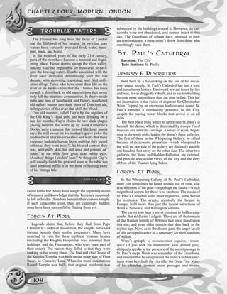 called to the Bar. Many have sought the legendary stores
of treasure and knowledge that the Templars supposed-
ly left in hidden chambers beneath their curious temple.
If such catacombs exist, they are cunningly hidden;
none have been successful in finding them yet.
FORCES AT WORK
Legends claim that, before they fled from Pope
Clement V’s order of dissolution, the knights hid a vast
fortune beneath their somber preceptory. Many have
searched in vain for these mythical treasure houses
(including the Knights Hospitaler, who inherited their
holdings, and the Freemasons, who were once part of
their order). The reason they failed is that they were
looking in the wrong place. The first and chief house of
the Knights Templar was built on the other side of Fleet
Street, in Chancery Lane. When the more ostentatious
Round Temple was built, that original residence was
subsumed by the buildings around it. However, the cat-
acombs were not abandoned, and remain intact to this
day. The Guardians of Athoth have returned to their
ancient residence, a mere stone’s throw from those who
unwittingly seek them.
ST. PAUL’S CATHEDRAL
Location: The City
Tube Stations: St. Paul’s
HISTORY & DESCRIPTION
First built by a Saxon king on the site of his ances-
tors’ pagan temple, St. Paul’s Cathedral has had a long
and tumultuous history. Destroyed several times by fire
and war, it was doggedly rebuilt, and in each rebuilding
became more magnificent than the time before. This lat-
est incarnation is the vision of engineer Sir Christopher
Wren. Topped by an enormous lead-covered dome, St.
Paul’s remains a dominating presence in the City,
despite the rearing tower blocks that crowd in on all
sides.
The best place from which to appreciate St. Paul’s is
beneath the dome, which is decorated by trompe l’oeil
frescoes and intricate carvings. A series of stairs, begin-
ning in the south aisle, lead to the dome’s three galleries.
The first of these is the Whispering Gallery, so called
because of its acoustic properties—words whispered to
the wall on one side of the gallery are distinctly audible
one hundred feet away on the other side. The other two
galleries, the Stone and Golden Galleries, are external,
and provide spectacular views of the city and the dirty
ribbon of the Thames lying below.
FORCES AT WORK
In the Whispering Gallery of St. Paul’s Cathedral,
there can sometimes be heard sounds out of time, elu-
sive whispers of the past—or perhaps the future—which
might hold secrets for those who can hear. The inside of
St. Paul’s Cathedral hides other mysteries, some buried
for centuries. The crypts, reputedly the largest in
Europe, hold more than just the tourist attractions of
Wren’s, Nelson’s, and Wellington’s tombs.
The crypts also bear a secret entrance to hidden cata-
combs that riddle the Ludgate. These are all that remain
of the Roman temple of Artemis that once stood upon
this site, and even older tunnels that date back to the
mythic age. Now, as in the distant past, the upper levels
of this necropolis serve as a sanctuary for the Guardians
of Athoth.
Wren’s epitaph, si monumentum requiris, circum-
spice (If you seek his monument, look around you),
obliquely speaks to the presence of the secret passage in
St. Paul’s crypt. Wren was a member of the Guardians,
and ensured that he safeguarded the order’s hidden sanc-
tums when he rebuilt the city after the Great Fire. Many
of his churches contain secret passages and rooms,
CHAPTER FOUR: MODERN LONDON
108
TROUBLED WATERS
The Thames has long been the focus of London
and the lifeblood of her people. Its swirling gray
waters have variously provided food, water, trans-
port, trade, and home.
In the troubled years of the early 21st century,
parts of the river have become a haunted and fright-
ening place. Fierce storms sweep the river valley,
making it all but impossible for most craft to navi-
gate the heaving waters. Deaths associated with the
river have increased dramatically over the last
decade, with drowning, capsizing, and fatal colli-
sions all up. Those who have spent their life on the
river or its banks claim that the Thames has been
cursed, a throwback to old superstitions that never
truly left the maritime communities. In the riverside
pubs and inns of Southwark and Putney, weathered
old sailors mutter into their pints of Directors ale,
telling stories of the river that chill the blood.
One old mariner, called Cap’n by the regulars of
the Old King’s Head pub, has been drinking on a
tale for months. Cap’n claims he saw dark shapes
gliding beneath the water up by Saint Catherine’s
Docks, eerie creatures that looked like large manta
rays; he will swear on his mother’s grave (who the
landlord will later reveal is alive and well) that these
creatures had pale human faces, and that they leered
at him as they went past: “Like bloated corpses they
was, with puffy skin, but still alive and grinnin’ an’
starin’ at me with their great dead white eyes.
Mouthin’ things I couldn’ hear.” At this point Cap’n
will usually finish his pint and stare at the table top
until someone refills it in the hope of hearing more
of his strange tale.
SIDEBAR 4-11
 