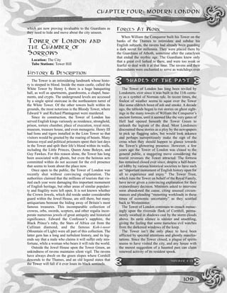 which are now proving invaluable to the Guardians as
they need to hide and move about the city unseen.
TOWER OF LONDON AND
THE CHAMBER OF
SORROWS
Location: The City
Tube Stations: Tower Hill
HISTORY & DESCRIPTION
The Tower is an intimidating landmark whose histo-
ry is steeped in blood. Inside the main castle, called the
White Tower by Henry I, there is a huge banqueting
hall, as well as apartments, guardrooms, a chapel, base-
ments, and crypts. The underground levels are accessed
by a single spiral staircase in the northeastern turret of
the White Tower. Of the other towers built within its
grounds, the most notorious is the Bloody Tower, where
Edward V and Richard Plantagenet were murdered.
Since its construction, the Tower of London has
served English kings variously as residence, stronghold,
prison, torture chamber, place of execution, royal mint,
museum, treasure house, and even menagerie. Henry III
had lions and tigers installed in the Lion Tower so that
visitors would be greeted by the roaring of beasts. Many
famous royal and political prisoners spent their last days
in the Tower and spilt their life’s blood within its walls,
including the Little Princes, Queen Anne Boleyn, and
Guy Fawkes. For this reason alone, the Tower has long
been associated with ghosts, but even the heinous acts
committed within do not account for the evil presence
that seems to loom about the place now.
Once open to the public, the Tower of London was
recently shut without convincing explanation. The
authorities claimed that the millions of tourists that vis-
ited each year were damaging this important monument
of English heritage, but other areas of similar populari-
ty and fragility were left open. It is not known whether
the Crown Jewels, which did reside under considerable
guard within the Jewel House, are still there, but many
antiquarians bemoan the hiding away of Britain’s most
famous treasures. This incomparable collection of
crowns, orbs, swords, scepters, and other regalia incor-
porate numerous jewels of great antiquity and historical
significance. Edward the Confessor’s sapphire, the
Black Prince’s ruby, the Stars of Africa cut from the
Cullinan diamond, and the famous Koh-i-noor
(Mountain of Light) were all part of this collection. The
latter gem has a long and turbulent history, and its leg-
ends say that a male who claims it will suffer only mis-
fortune, while a woman who bears it will rule the world.
Outside the Jewel House upon the Tower Green, an
unkindness of ravens maintains silent vigil. The ravens
have always dwelt on the green slopes where Cornhill
descends to the Thames, and an old legend states that
the Tower will fall if it ever loses its black sentinels.
FORCES AT WORK
When William the Conqueror built his Tower on the
banks of the Thames to intimidate and subdue his
English subjects, the ravens had already been guarding
a dark secret for millennia. They were placed there by
the Guardians of Athoth, sometime after the cataclysm
that ended the mythic age. The Guardians knew only
that a great evil lurked in there, and were too weak or
fearful to deal with it at that time. The ravens and their
descendants were enchanted to serve as watchdogs over
CHAPTER FOUR: MODERN LONDON
109
SHADES OF THE PAST
The Tower of London has long been reviled by
Londoners, ever since it was built in the 11th centu-
ry as a symbol of Norman rule. In recent times, the
foulest of weather seems to squat over the Tower
like some eldritch beast of ash and smoke. A decade
ago, the tabloids began to run stories on ghost sight-
ings in the many towers of William the Conqueror’s
ancient fortress, until it seemed like the very gates of
Hell had opened beneath the Tower Green to
unleash the legions of the dead. Most Londoners
discounted these stories as a ploy by the newspapers
to pick up flagging sales, but would look askance
and perhaps surreptitiously make the sign of the
cross when they should happen to glance towards
the Tower’s glowering presence. However, a few
years ago the Tower of London was closed to the
general public, a staggering move considering the
tourist revenues the Tower attracted. The fortress
has remained closed ever since, despite a half-heart-
ed lobby by various historical societies to have such
an “important monument of English history open for
all to experience and enjoy.” The Tower Trust,
which runs the Tower on behalf of the Royal Family,
have never given a convincing explanation for their
extraordinary decision. Ministers asked to intervene
soon abandoned the cause, citing unusual circum-
stances and pleading “mounting workloads in these
times of economic uncertainty” as they scuttled
back to Westminster.
The Tower of London continues to crouch menac-
ingly upon the riverside flank of Cornhill, perma-
nently swathed in shadows cast by the storm clouds
above. Its eerie silence is sinister and unsettling,
giving the feeling that some nameless evil watches
from the darkened windows of the keep.
The Tower isn’t the only place to have been
afflicted by spectral attentions and ghostly manifes-
tations. Since the Tower closed, a plague of spirits
seems to have visited the city, and any house with
the merest suggestion of a haunted past can claim
renewed activity of its resident spook.
SIDEBAR 4-13
 